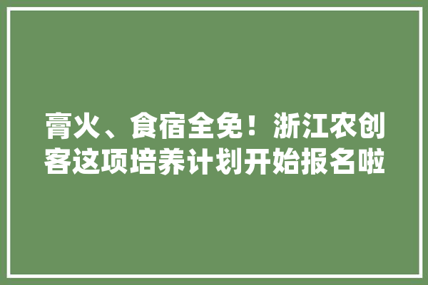 膏火、食宿全免！浙江农创客这项培养计划开始报名啦_农村_村