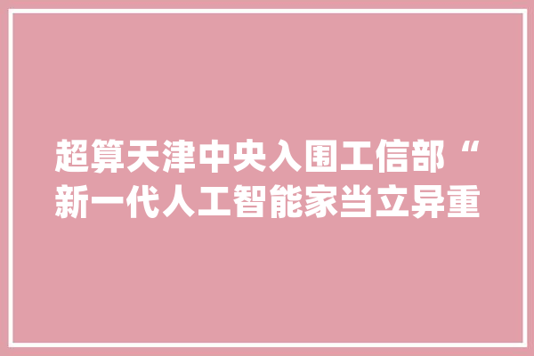 超算天津中央入围工信部“新一代人工智能家当立异重点责任揭榜单位”_家当_河汉 绘影字幕