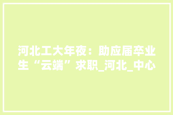 河北工大年夜：助应届卒业生“云端”求职_河北_中心 智能问答