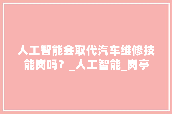 人工智能会取代汽车维修技能岗吗？_人工智能_岗亭