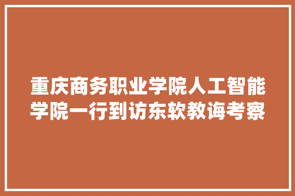 重庆商务职业学院人工智能学院一行到访东软教诲考察交流_优势_东软