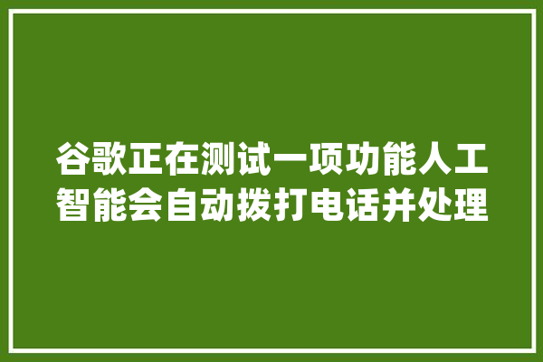 谷歌正在测试一项功能人工智能会自动拨打电话并处理..._功效_用户 科技快讯