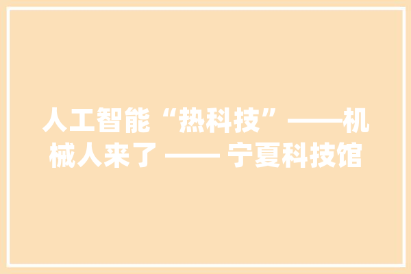 人工智能“热科技”——机械人来了 —— 宁夏科技馆开展“前沿科技”相关科普教诲活动_宁夏_青少年 智能写作