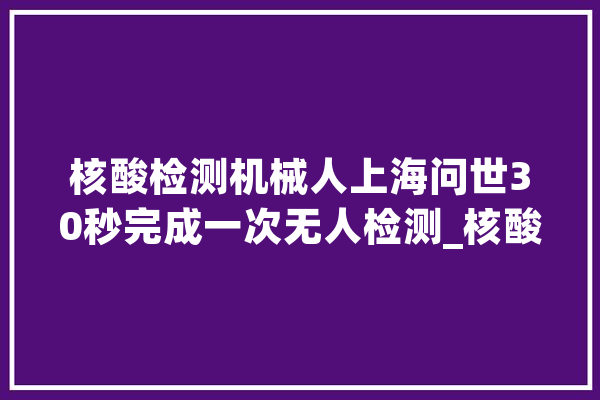 核酸检测机械人上海问世30秒完成一次无人检测_核酸_上海 AI简讯