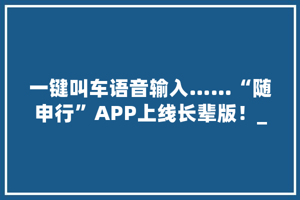 一键叫车语音输入……“随申行”APP上线长辈版！_长辈_一键 AI快讯
