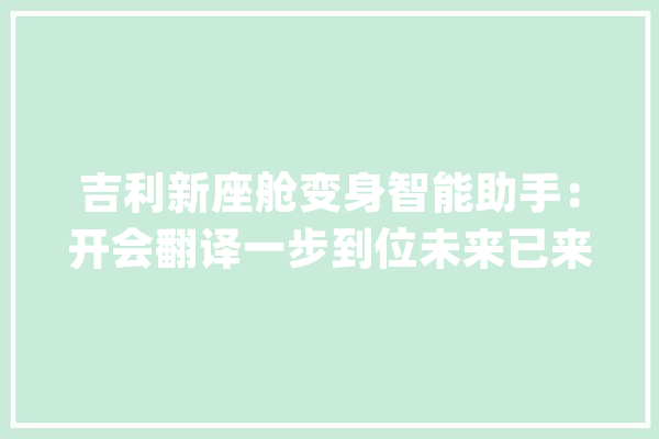 吉利新座舱变身智能助手：开会翻译一步到位未来已来照样噱头？_座舱_功效