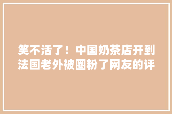 笑不活了！中国奶茶店开到法国老外被圈粉了网友的评论笑去世我了_奶茶_中国 AI快讯