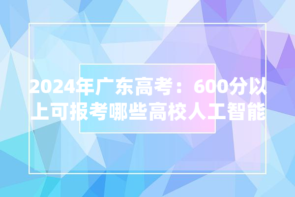2024年广东高考：600分以上可报考哪些高校人工智能专业？_广东省_人工智能 智能写作