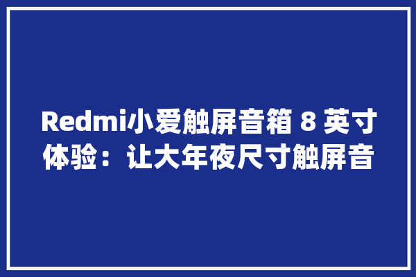 Redmi小爱触屏音箱 8 英寸体验：让大年夜尺寸触屏音响走向普及_音箱_小爱