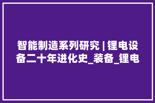 智能制造系列研究 | 锂电设备二十年进化史_装备_锂电