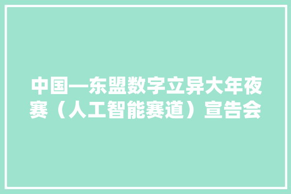 中国—东盟数字立异大年夜赛（人工智能赛道）宣告会在南宁召开_人工智能_东盟 智能写作