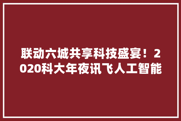 联动六城共享科技盛宴！2020科大年夜讯飞人工智能云展会重磅亮相_人工智能_科年夜 科技快讯