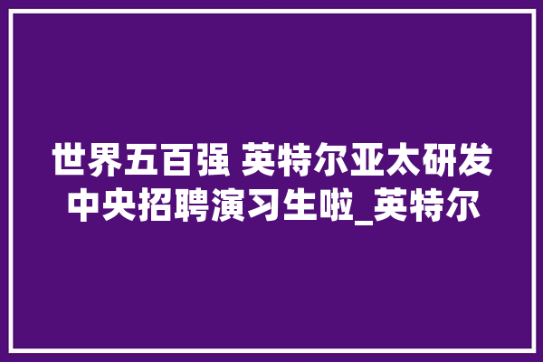 世界五百强 英特尔亚太研发中央招聘演习生啦_英特尔_中国 智能助手