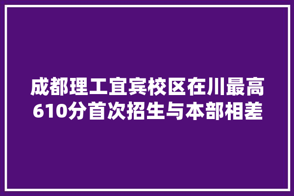 成都理工宜宾校区在川最高610分首次招生与本部相差49分_成都_专业 智能问答
