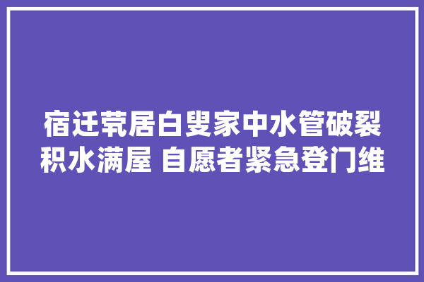宿迁茕居白叟家中水管破裂积水满屋 自愿者紧急登门维修清理_白叟_地漏