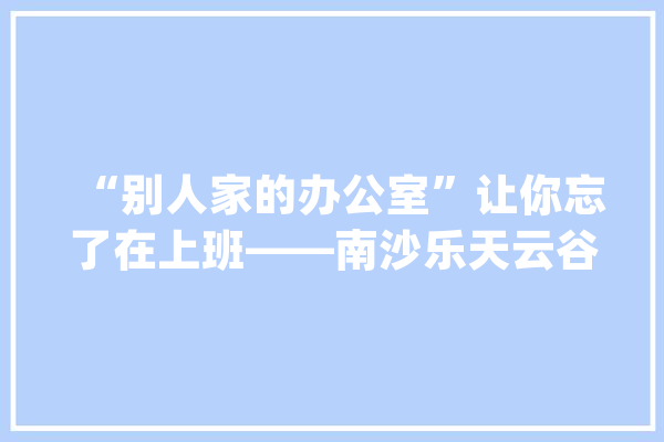 “别人家的办公室”让你忘了在上班——南沙乐天云谷家当园_工作_家当 计算机