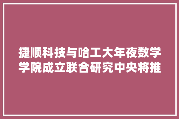 捷顺科技与哈工大年夜数学学院成立联合研究中央将推动AI、大年夜数据+泊车深度应用_聪明_深度