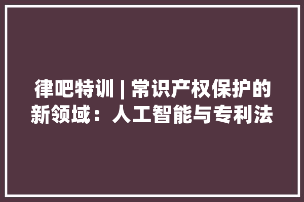 律吧特训 | 常识产权保护的新领域：人工智能与专利法_人工智能_技巧 计算机