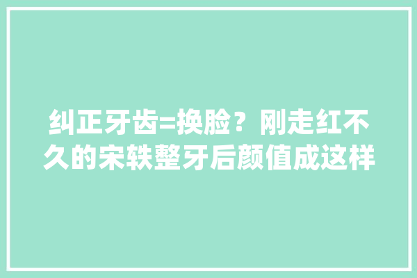 纠正牙齿=换脸？刚走红不久的宋轶整牙后颜值成这样了_牙齿_网友