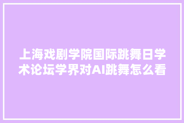 上海戏剧学院国际跳舞日学术论坛学界对AI跳舞怎么看_跳舞_技巧 AI快讯