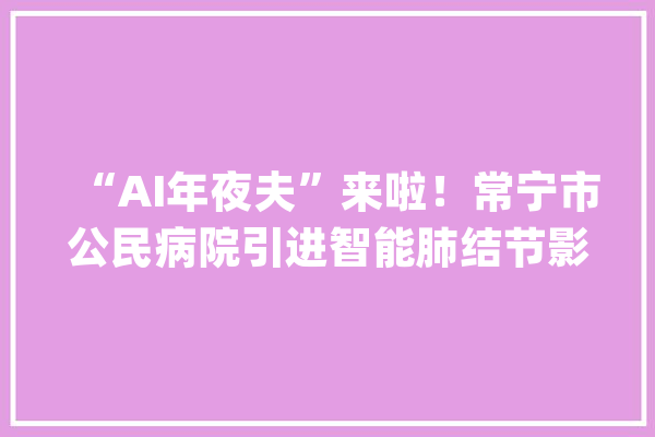 “AI年夜夫”来啦！常宁市公民病院引进智能肺结节影像赞助诊断系统_病灶_肺癌