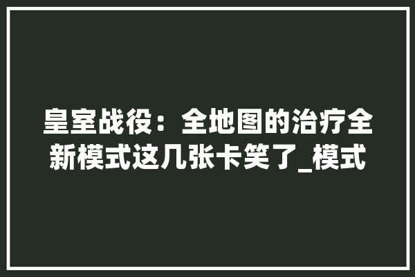皇室战役：全地图的治疗全新模式这几张卡笑了_模式_卡牌