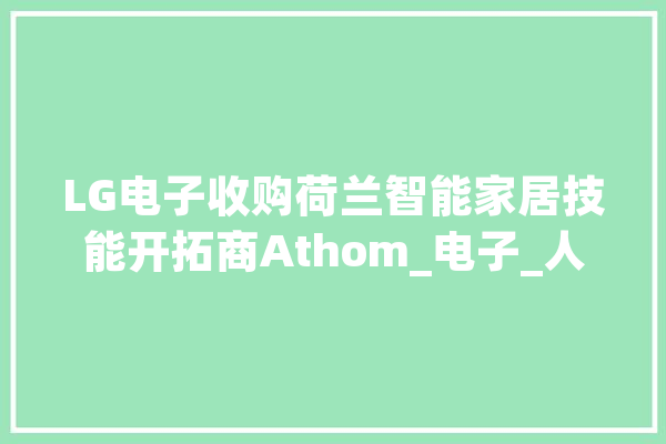 LG电子收购荷兰智能家居技能开拓商Athom_电子_人工智能