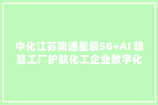 中化江苏南通星辰5G+AI 聪慧工厂护航化工企业数字化转型立异成长！_聪明_互联网 AI快讯
