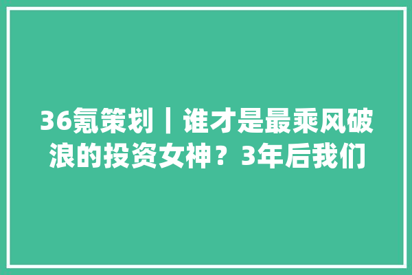 36氪策划｜谁才是最乘风破浪的投资女神？3年后我们和50位投资人又聊了聊_成本_投资人 AI快讯