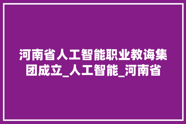 河南省人工智能职业教诲集团成立_人工智能_河南省 云服务