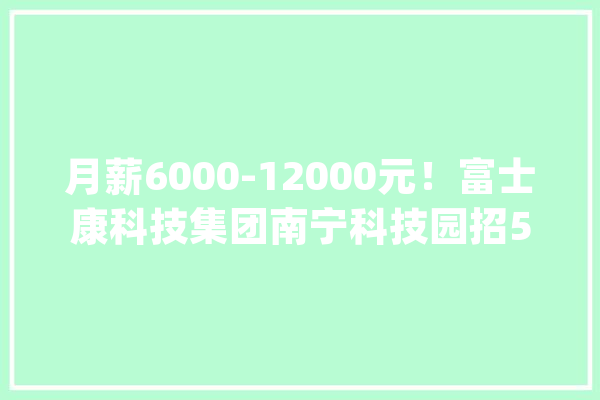 月薪6000-12000元！富士康科技集团南宁科技园招51名工程师、技师等！_工作_经验