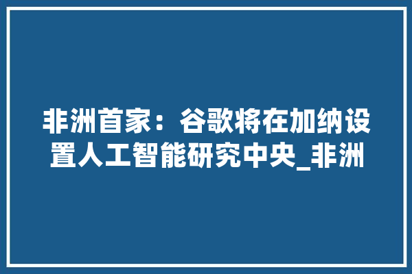 非洲首家：谷歌将在加纳设置人工智能研究中央_非洲_人工智能