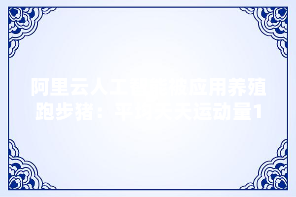 阿里云人工智能被应用养殖跑步猪：平均天天运动量1.7公里_阿里_年夜脑 AI简讯