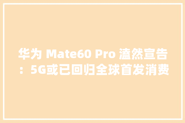 华为 Mate60 Pro 溘然宣告：5G或已回归全球首发消费级卫星通话_华为_手机 智能写作