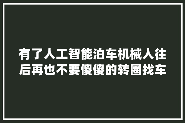有了人工智能泊车机械人往后再也不要傻傻的转圈找车位了_人工智能_机械人
