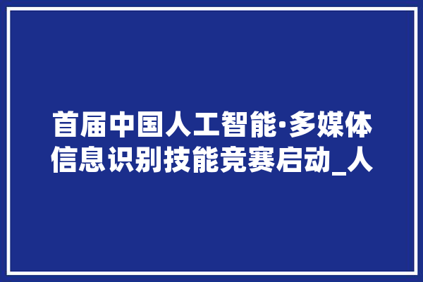 首届中国人工智能·多媒体信息识别技能竞赛启动_人工智能_中国 智能问答