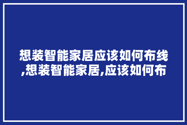 想装智能家居应该如何布线,想装智能家居,应该如何布线 智能助手