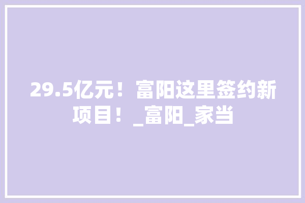 29.5亿元！富阳这里签约新项目！_富阳_家当