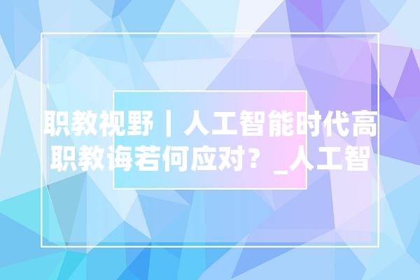 职教视野｜人工智能时代高职教诲若何应对？_人工智能_技巧 AI简讯