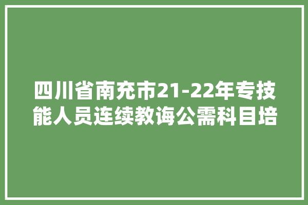 四川省南充市21-22年专技能人员连续教诲公需科目培训进修内容_科目_主题