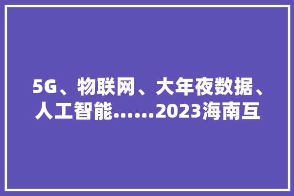 5G、物联网、大年夜数据、人工智能……2023海南互联网大年夜会在海口召开_海南_海南省