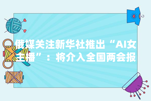 俄媒关注新华社推出“AI女主播”：将介入全国两会报道_新华社_主播