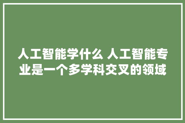 人工智能学什么 人工智能专业是一个多学科交叉的领域_课程_人工智能 智能问答