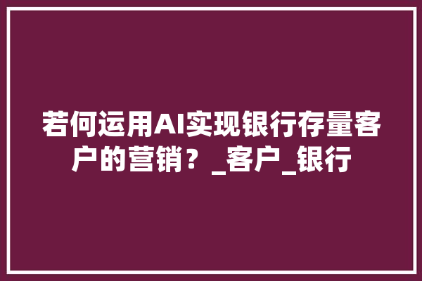 若何运用AI实现银行存量客户的营销？_客户_银行 智能写作