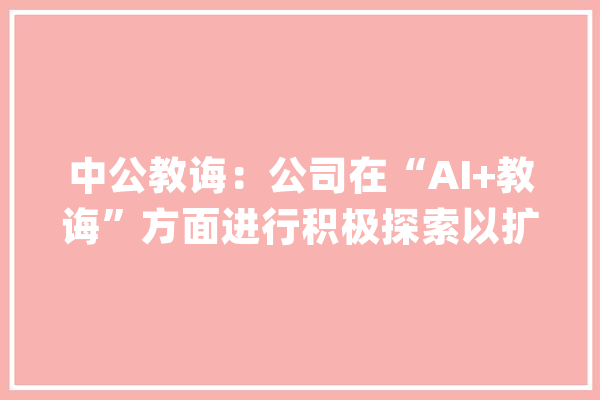 中公教诲：公司在“AI+教诲”方面进行积极探索以扩大课程产品的竞争优势_您的_具体 计算机