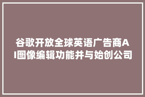 谷歌开放全球英语广告商AI图像编辑功能并与始创公司Typeface杀青合作_告白_亚马逊 智能助手