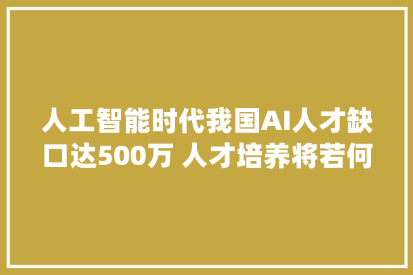 人工智能时代我国AI人才缺口达500万 人才培养将若何破局？_人工智能_高校 AI快讯