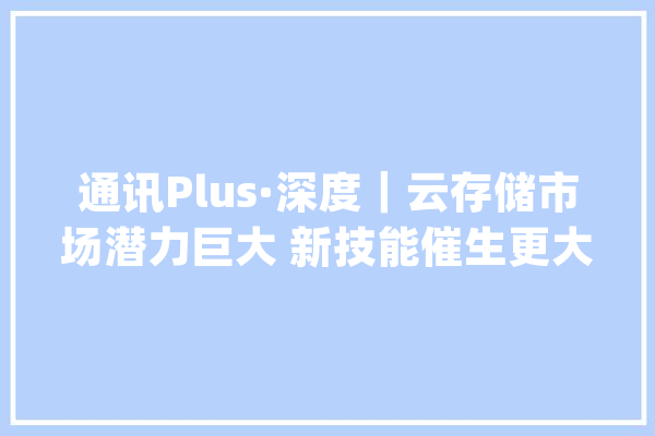 通讯Plus·深度｜云存储市场潜力巨大 新技能催生更大年夜算力需求_技巧_市场 智能写作