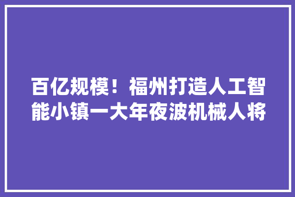 百亿规模！福州打造人工智能小镇一大年夜波机械人将在这里出身！_人工智能_永泰 AI快讯