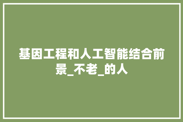基因工程和人工智能结合前景_不老_的人